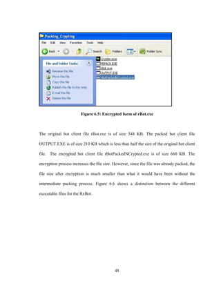 48
Figure 6.5: Encrypted form of rBot.exe
The original bot client file rBot.exe is of size 548 KB. The packed bot client file
OUTPUT.EXE is of size 210 KB which is less than half the size of the original bot client
file. The encrypted bot client file rBotPackedNCrypted.exe is of size 660 KB. The
encryption process increases the file size. However, since the file was already packed, the
file size after encryption is much smaller than what it would have been without the
intermediate packing process. Figure 6.6 shows a distinction between the different
executable files for the RxBot.
 