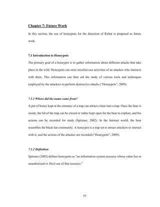 53
Chapter 7: Future Work
In this section, the use of honeypots for the detection of Rxbot is proposed as future
work.
7.1 Introduction to Honeypots
The primary goal of a honeypot is to gather information about different attacks that take
place in the wild. Honeypots can store mischievous activities of an attacker who interacts
with them. This information can then aid the study of various tools and techniques
employed by the attackers to perform destructive attacks (“Honeypots”, 2009).
7.1.1 Where did the name come from?
A pot of honey kept at the entrance of a trap can attract a bear into a trap. Once the bear is
inside, the lid of the trap can be closed or rather kept open for the bear to explore, and his
actions can be recorded for study (Spitzner, 2002). In the Internet world, the bear
resembles the black hat community. A honeypot is a trap set to attract attackers to interact
with it, and the actions of the attacker are recorded (“Honeypots”, 2009).
7.1.2 Definition
Spitzner (2002) defines honeypots as “an information system resource whose value lies in
unauthorized or illicit use of that resource.”
 