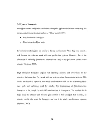 54
7.2 Types of Honeypots
Honeypots can be categorized into the following two types based on their complexity and
the amount of interaction that is allowed (“Honeypots”, 2009):
• Low-interaction Honeypots
• High-interaction Honeypots
Low-interaction honeypots are simple to deploy and maintain. Also, they pose less of a
risk because they do not work with real production systems. However, due to the
emulation of operating systems and other services, they do not give much control to the
attacker (Spitzner, 2002).
High-interaction honeypots expose real operating systems and applications to the
attackers for interaction. They work with real systems rather than emulated systems. This
allows an analyst to capture a wide range of information that can aid in learning about
new tools and techniques used for attacks. The disadvantage of high-interaction
honeypots is the complexity and difficulty involved in deployment. The level of risk is
high, since the attacker can possibly gain control of the honeypot. For example, an
attacker might take over the honeypot and use it to attack non-honeypot systems
(Spitzner, 2002).
 