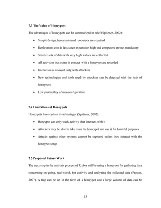 55
7.3 The Value of Honeypots
The advantages of honeypots can be summarized in brief (Spitzner, 2002):
• Simple design, hence minimal resources are required
• Deployment cost is less since expensive, high end computers are not mandatory
• Smaller sets of data with very high values are collected
• All activities that come in contact with a honeypot are recorded
• Interaction is allowed only with attackers
• New technologies and tools used by attackers can be detected with the help of
honeypots
• Low probability of mis-configuration
7.4 Limitations of Honeypots
Honeypots have certain disadvantages (Spitzner, 2002):
• Honeypot can only track activity that interacts with it
• Attackers may be able to take over the honeypot and use it for harmful purposes
• Attacks against other systems cannot be captured unless they interact with the
honeypot setup
7.5 Proposed Future Work
The next step in the analysis process of Rxbot will be using a honeypot for gathering data
concerning on-going, real-world, bot activity and analyzing the collected data (Provos,
2007). A trap can be set in the form of a honeypot and a large volume of data can be
 