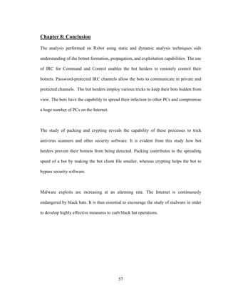 57
Chapter 8: Conclusion
The analysis performed on Rxbot using static and dynamic analysis techniques aids
understanding of the botnet formation, propagation, and exploitation capabilities. The use
of IRC for Command and Control enables the bot herders to remotely control their
botnets. Password-protected IRC channels allow the bots to communicate in private and
protected channels. The bot herders employ various tricks to keep their bots hidden from
view. The bots have the capability to spread their infection to other PCs and compromise
a huge number of PCs on the Internet.
The study of packing and crypting reveals the capability of these processes to trick
antivirus scanners and other security software. It is evident from this study how bot
herders prevent their botnets from being detected. Packing contributes to the spreading
speed of a bot by making the bot client file smaller, whereas crypting helps the bot to
bypass security software.
Malware exploits are increasing at an alarming rate. The Internet is continuously
endangered by black hats. It is thus essential to encourage the study of malware in order
to develop highly effective measures to curb black hat operations.
 