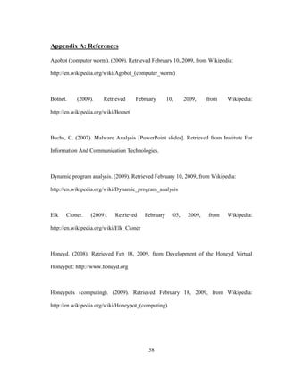58
Appendix A: References
Agobot (computer worm). (2009). Retrieved February 10, 2009, from Wikipedia:
http://en.wikipedia.org/wiki/Agobot_(computer_worm)
Botnet. (2009). Retrieved February 10, 2009, from Wikipedia:
http://en.wikipedia.org/wiki/Botnet
Buchs, C. (2007). Malware Analysis [PowerPoint slides]. Retrieved from Institute For
Information And Communication Technologies.
Dynamic program analysis. (2009). Retrieved February 10, 2009, from Wikipedia:
http://en.wikipedia.org/wiki/Dynamic_program_analysis
Elk Cloner. (2009). Retrieved February 05, 2009, from Wikipedia:
http://en.wikipedia.org/wiki/Elk_Cloner
Honeyd. (2008). Retrieved Feb 18, 2009, from Development of the Honeyd Virtual
Honeypot: http://www.honeyd.org
Honeypots (computing). (2009). Retrieved February 18, 2009, from Wikipedia:
http://en.wikipedia.org/wiki/Honeypot_(computing)
 