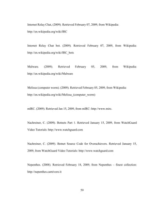 59
Internet Relay Chat, (2009). Retrieved February 07, 2009, from Wikipedia:
http://en.wikipedia.org/wiki/IRC
Internet Relay Chat bot. (2009). Retrieved February 07, 2009, from Wikipedia:
http://en.wikipedia.org/wiki/IRC_bots
Malware. (2009). Retrieved February 05, 2009, from Wikipedia:
http://en.wikipedia.org/wiki/Malware
Melissa (computer worm). (2009). Retrieved February 05, 2009, from Wikipedia:
http://en.wikipedia.org/wiki/Melissa_(computer_worm)
mIRC. (2009). Retrieved Jan 15, 2009, from mIRC: http://www.mirc.
Nachreiner, C. (2009). Botnets Part 1. Retrieved January 15, 2009, from WatchGuard
Video Tutorials: http://www.watchguard.com
Nachreiner, C. (2009). Botnet Source Code for Overachievers. Retrieved January 15,
2009, from WatchGuard Video Tutorials: http://www.watchguard.com
Nepenthes. (2008). Retrieved February 18, 2009, from Nepenthes – finest collection:
http://nepenthes.carnivore.it
 