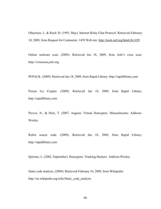 60
Oikarinen, J., & Reed. D. (1993, May). Internet Relay Chat Protocol. Retrieved February
10, 2009, from Request for Comments: 1459 Web site: http://tools.ietf.org/html/rfc1459
Online malware scan. (2009). Retrieved Jan 18, 2009, from Jotti’s virus scan:
http://virusscan.jotti.org
PEPACK. (2009). Retrieved Jan 18, 2009, from Rapid Library: http://rapidlibrary.com
Poisen Ivy Crypter. (2009). Retrieved Jan 18, 2009, from Rapid Library:
http://rapidlibrary.com
Provos, N., & Holz, T. (2007, August). Virtual Honeypots. Massachusetts: Addison-
Wesley.
Rxbot source code. (2009). Retrieved Jan 10, 2009, from Rapid Library:
http://rapidlibrary.com
Spitzner, L. (2002, September). Honeypots: Tracking Hackers. Addison-Wesley.
Static code analysis. (2009). Retrieved February 10, 2009, from Wikipedia:
http://en.wikipedia.org/wiki/Static_code_analysis
 