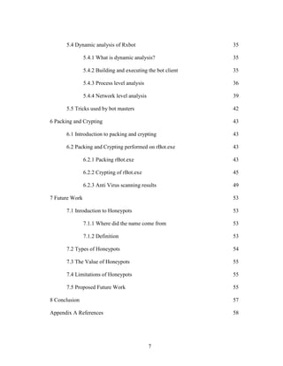7
5.4 Dynamic analysis of Rxbot 35
5.4.1 What is dynamic analysis? 35
5.4.2 Building and executing the bot client 35
5.4.3 Process level analysis 36
5.4.4 Network level analysis 39
5.5 Tricks used by bot masters 42
6 Packing and Crypting 43
6.1 Introduction to packing and crypting 43
6.2 Packing and Crypting performed on rBot.exe 43
6.2.1 Packing rBot.exe 43
6.2.2 Crypting of rBot.exe 45
6.2.3 Anti Virus scanning results 49
7 Future Work 53
7.1 Inroduction to Honeypots 53
7.1.1 Where did the name come from 53
7.1.2 Definition 53
7.2 Types of Honeypots 54
7.3 The Value of Honeypots 55
7.4 Limitations of Honeypots 55
7.5 Proposed Future Work 55
8 Conclusion 57
Appendix A References 58
 