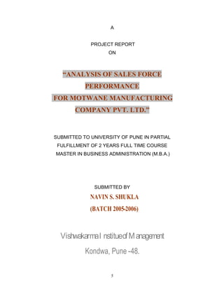 5
A
PROJECT REPORT
ON
ANALYSIS OF SALES FORCE
PERFORMANCE
FOR MOTWANE MANUFACTURING
COMPANY PVT. LTD.
SUBMITTED TO UNIVERSITY OF PUNE IN PARTIAL
FULFILLMENT OF 2 YEARS FULL TIME COURSE
MASTER IN BUSINESS ADMINISTRATION (M.B.A.)
SUBMITTED BY
NAVIN S. SHUKLA
(BATCH 2005-2006)
VishwakarmaI nstitueofManagement
Kondwa, Pune -48.
 