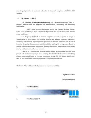 14
quest for quality in all of the products is reflected in the Company s compliance to ISO 9001: 2000
Standards.
3.2 QUALITY POLICY
The Motwane Manufacturing Company Pvt. Ltd. Hereafter called MMCPL
designs, manufactures and supplies test, measurement, monitoring and recording
instruments.
MMCPL aims at serving institutional markets like Electricity Utilities, Defense,
Public Sector Undertakings, Major Government Organizations and Export Houses apart from its
regular small buyers.
It is the policy of MMCPL to maintain competitive standards of Quality in Design &
Manufacturing of these products by providing identified and adequate resources, establishing,
maintaining and continually improving systems, processes, raw materials and training with the aim of
improving the quality of measurement, suitability, reliability and long life of its products. This is in
addition to meeting the customer requirements and applicable statutory and regulatory norms thereby
ensuring satisfaction and loyalty of our customers.
It is MMCPL s commitment to fulfill the ongoing needs of our customers by providing them
products with latest technologies by in house designing, through technical collaborations or marketing
alliances with reputed Indian or Overseas organizations having ISO 9001 Quality Certification.
MMCPL shall maintain and continually improve its Quality Management System.
This Quality Policy will be periodically reviewed for its continual suitability.
Ajit Parundekar
(Executive Director)
3.3 COMPANY LOGO
3.4 COMPANY SLOGAN
 