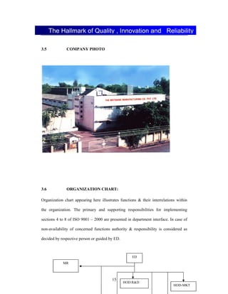 15
3.5 COMPANY PHOTO
3.6 ORGANIZATION CHART:
Organization chart appearing here illustrates functions & their interrelations within
the organization. The primary and supporting responsibilities for implementing
sections 4 to 8 of ISO 9001 2000 are presented in department interface. In case of
non-availability of concerned functions authority & responsibility is considered as
decided by respective person or guided by ED.
The Hallmark of Quality , Innovation and Reliability
ED
MR
HOD-MKT
HOD:R&D
 