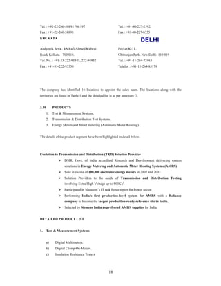 18
Tel. : +91-22-260-58895 /96 / 97
Fax : +91-22-260-58898
Tel. : +91-80-227-2592.
Fax : +91-80-227-8355
KOLKATA
DELHI
Audyogik Seva., 4A,Rafi Ahmed Kidwai
Road, Kolkata - 700 016.
Tel. No. : +91-33-222-95545, 222-94832
Fax : +91-33-222-95550
Pocket K-11,
Chitranjan Park, New Delhi- 110 019
Tel. : +91-11-264-72463
Telefax : +91-11-264-85179
The company has identified 16 locations to appoint the sales team. The locations along with the
territories are listed in Table 1 and the detailed list is as per annexure O.
3.10 PRODUCTS
1. Test & Measurement Systems.
2. Transmission & Distribution Test Systems.
3. Energy Meters and Smart metering (Automatic Meter Reading)
The details of the product segment have been highlighted in detail below.
Evolution to Transmission and Distribution (T&D) Solution Provider
DSIR, Govt. of India accredited Research and Development delivering system
solutions in Energy Metering and Automatic Meter Reading Systems (AMRS)
Sold in excess of 100,000 electronic energy meters in 2002 and 2003
Solution Providers to the needs of Transmission and Distribution Testing
involving Extra High Voltage up to 800KV.
Participated in Nasscom s IT task Force report for Power sector.
Performing India s first production-level system for AMRS with a Reliance
company to become the largest production-ready reference site in India.
Selected by Siemens India as preferred AMRS supplier for India.
DETAILED PRODUCT LIST
1. Test & Measurement Systems
a) Digital Multimeters:
b) Digital Clamp-On-Meters.
c) Insulation Resistance Testers
 