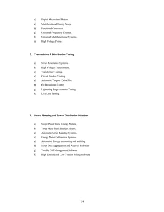 19
d) Digital Micro ohm Meters.
e) Multifunctional Handy Scope.
f) Functional Generator.
g) Universal Frequency Counter.
h) Universal Multifunctional Systems.
i) High Voltage Probe.
2. Transmission & Distribution Testing
a) Series Resonance Systems.
b) High Voltage Transformers.
c) Transformer Testing.
d) Circuit Breaker Testing.
e) Automatic Tangent Delta Kits.
f) Oil Breakdown Tester.
g) Lightening Surge Arrester Testing
h) Live Line Testing.
3. Smart Metering and Power Distribution Solutions
a) Single Phase Static Energy Meters.
b) Three Phase Static Energy Meters.
c) Automatic Meter Reading Systems.
d) Energy Meter Calibration Systems.
e) Automated Energy accounting and auditing
f) Meter Data Aggregation and Analysis Software
g) Trouble Call Management Software
h) High Tension and Low Tension Billing software
 