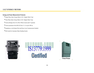 28
Energy and Power Measurement Products:
Single Phase Static Energy Meters LCD / Stepper Motor Type.
Three Phase Static Energy Meters LCD / Stepper Motor Type.
Various Ratings from 5A to 80A, Whole Current and CT operated.
Various parameters like KWh, KVArh, V, I, Cos phi, MD etc.
Standalone or with Optical Port and Power Line Communication Enabled.
Well suited for Automatic Meter Reading System.
3.12.7 ENERGY METERS
 