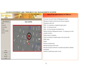 31
Customer Care and Trouble Call Management System
Designed to handle commercial and technical complaints
Integration-ready with
IVR For registering a complaint through a phone
GIS For locating the fault
GPS For Easy tracking of the Mobile Crew
Mobile Workforce Management Systems For optimum use of the
available workforce
Online Status of complaints
Auto Forwarding of complaint details to the relevant staff
SMS, Pager
Email
Analysis and Reporting
Minimizing Human Intervention
Flexible and Open architecture, developed using Industry Standard
technologies
Scalable to handle large number of calls
Some of the salient features of TCMS are:
3.12.10 CUSTOMER CARE: TROUBLE CALL MANAGEMENT SYSTEM
 