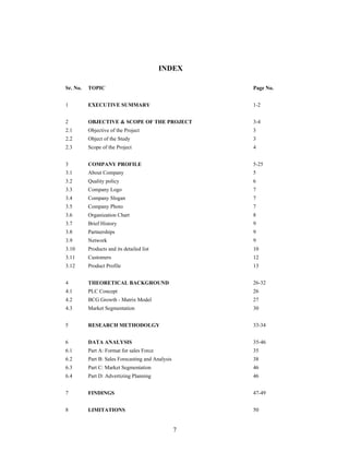 7
INDEX
Sr. No. TOPIC Page No.
1 EXECUTIVE SUMMARY 1-2
2 OBJECTIVE & SCOPE OF THE PROJECT 3-4
2.1 Objective of the Project 3
2.2 Object of the Study 3
2.3 Scope of the Project 4
3 COMPANY PROFILE 5-25
3.1 About Company 5
3.2 Quality policy 6
3.3 Company Logo 7
3.4 Company Slogan 7
3.5 Company Photo 7
3.6 Organization Chart 8
3.7 Brief History 9
3.8 Partnerships 9
3.9 Network 9
3.10 Products and its detailed list 10
3.11 Customers 12
3.12 Product Profile 13
4 THEORETICAL BACKGROUND 26-32
4.1 PLC Concept 26
4.2 BCG Growth - Matrix Model 27
4.3 Market Segmentation 30
5 RESEARCH METHODOLGY 33-34
6 DATA ANALYSIS 35-46
6.1 Part A: Format for sales Force 35
6.2 Part B: Sales Forecasting and Analysis 38
6.3 Part C: Market Segmentation 46
6.4 Part D: Advertizing Planning 46
7 FINDINGS 47-49
8 LIMITATIONS 50
 
