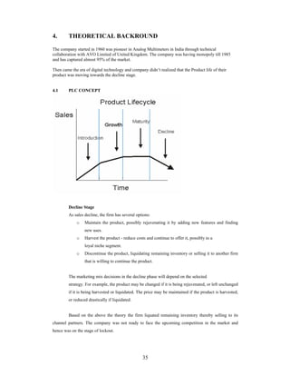 35
4. THEORETICAL BACKROUND
The company started in 1960 was pioneer in Analog Multimeters in India through technical
collaboration with AVO Limited of United Kingdom. The company was having monopoly till 1985
and has captured almost 95% of the market.
Then came the era of digital technology and company didn t realized that the Product life of their
product was moving towards the decline stage.
4.1 PLC CONCEPT
Decline Stage
As sales decline, the firm has several options:
o Maintain the product, possibly rejuvenating it by adding new features and finding
new uses.
o Harvest the product - reduce costs and continue to offer it, possibly to a
loyal niche segment.
o Discontinue the product, liquidating remaining inventory or selling it to another firm
that is willing to continue the product.
The marketing mix decisions in the decline phase will depend on the selected
strategy. For example, the product may be changed if it is being rejuvenated, or left unchanged
if it is being harvested or liquidated. The price may be maintained if the product is harvested,
or reduced drastically if liquidated.
Based on the above the theory the firm liquated remaining inventory thereby selling to its
channel partners. The company was not ready to face the upcoming competition in the market and
hence was on the stage of lockout.
 