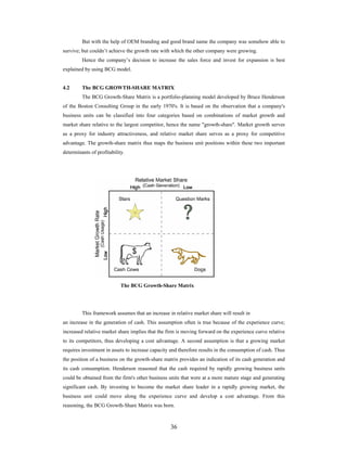 36
But with the help of OEM branding and good brand name the company was somehow able to
survive; but couldn t achieve the growth rate with which the other company were growing.
Hence the company s decision to increase the sales force and invest for expansion is best
explained by using BCG model.
4.2 The BCG GROWTH-SHARE MATRIX
The BCG Growth-Share Matrix is a portfolio-planning model developed by Bruce Henderson
of the Boston Consulting Group in the early 1970's. It is based on the observation that a company's
business units can be classified into four categories based on combinations of market growth and
market share relative to the largest competitor, hence the name "growth-share". Market growth serves
as a proxy for industry attractiveness, and relative market share serves as a proxy for competitive
advantage. The growth-share matrix thus maps the business unit positions within these two important
determinants of profitability.
The BCG Growth-Share Matrix
This framework assumes that an increase in relative market share will result in
an increase in the generation of cash. This assumption often is true because of the experience curve;
increased relative market share implies that the firm is moving forward on the experience curve relative
to its competitors, thus developing a cost advantage. A second assumption is that a growing market
requires investment in assets to increase capacity and therefore results in the consumption of cash. Thus
the position of a business on the growth-share matrix provides an indication of its cash generation and
its cash consumption. Henderson reasoned that the cash required by rapidly growing business units
could be obtained from the firm's other business units that were at a more mature stage and generating
significant cash. By investing to become the market share leader in a rapidly growing market, the
business unit could move along the experience curve and develop a cost advantage. From this
reasoning, the BCG Growth-Share Matrix was born.
 