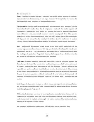 37
The four categories are:
Dogs - Dogs have low market share and a low growth rate and thus neither generate nor consume a
large amount of cash. However, dogs are cash traps because of the money tied up in a business that
has little potential. Such businesses are candidates for divestiture.
Question marks - Question marks are growing rapidly and thus consume large amounts of cash, but
because they have low market shares they do not generate much cash. The result is large net cash
consumption. A question mark (also known as a "problem child") has the potential to gain market
share and become a star, and eventually a cash cow when the market growth slows. If the question
mark does not succeed in becoming the market leader, then after perhaps years of cash consumption it
will degenerate into a dog when the market growth declines. Question marks must be analyzed
carefully in order to determine whether they are worth the investment required to grow market share.
Stars - Stars generate large amounts of cash because of their strong relative market share, but also
consume large amounts of cash because of their high growth rate; therefore the cash in each direction
approximately nets out. If a star can maintain its large market share, it will become a cash cow when
the market growth rate declines. The portfolio of a diversified company always should have stars that
will become the next cash cows and ensure future cash generation.
Cash cows - As leaders in a mature market, cash cows exhibit a return on assets that is greater than
the market growth rate, and thus generate more cash than they consume. Such business units should
be "milked", extracting the profits and investing as little cash as possible. Cash cows provide the cash
required to turn question marks into market leaders, to cover the administrative costs of the company,
to fund research and development, to service the corporate debt, and to pay dividends to shareholders.
Because the cash cow generates a relatively stable cash flow, its value can be determined with
reasonable accuracy by calculating the present value of its cash stream using a discounted cash flow
analysis.
Under the growth-share matrix model, as an industry matures and its growth rate declines, a business
unit will become either a cash cow or a dog, determined solely by whether it had become the market
leader during the period of high growth.
While originally developed as a model for resource allocation among the various business units in a
corporation, the growth-share matrix also can be used for resource allocation among products within a
single business unit. Its simplicity is its strength - the relative positions of the firm's entire business
portfolio can be displayed in a single diagram.
The company is in the Question Mark segment with high growth rate and low market share.
 