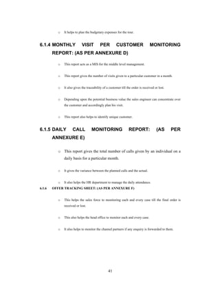 41
o It helps to plan the budgetary expenses for the tour.
6.1.4 MONTHLY VISIT PER CUSTOMER MONITORING
REPORT: (AS PER ANNEXURE D)
o This report acts as a MIS for the middle level management.
o This report gives the number of visits given to a particular customer in a month.
o It also gives the traceability of a customer till the order is received or lost.
o Depending upon the potential business value the sales engineer can concentrate over
the customer and accordingly plan his visit.
o This report also helps to identify unique customer.
6.1.5 DAILY CALL MONITORING REPORT: (AS PER
ANNEXURE E)
o This report gives the total number of calls given by an individual on a
daily basis for a particular month.
o It gives the variance between the planned calls and the actual.
o It also helps the HR department to manage the daily attendance.
6.1.6 OFFER TRACKING SHEET: (AS PER ANNEXURE F)
o This helps the sales force to monitoring each and every case till the final order is
received or lost.
o This also helps the head office to monitor each and every case.
o It also helps to monitor the channel partners if any enquiry is forwarded to them.
 