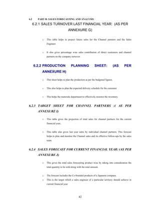42
6.2 PART B: SALES FORECASTING AND ANALYSIS
6.2.1 SALES TURNOVER LAST FINANCIAL YEAR: (AS PER
ANNEXURE G)
o This table helps to project future sales for the Channel partners and the Sales
Engineer.
o It also gives percentage wise sales contribution of direct customers and channel
partners on the company turnover.
6.2.2 PRODUCTION PLANNING SHEET: (AS PER
ANNEXURE H)
o This sheet helps to plan the production as per the budgeted figures.
o This also helps to plan the expected delivery schedule for the customer.
o This helps the materials department to effectively monitor the inventory.
6.2.3 TARGET SHEET FOR CHANNEL PARTNERS :( AS PER
ANNEXURE I)
o This table gives the projection of total sales for channel partners for the current
financial year.
o This table also gives last year sales by individual channel partners. This forecast
helps to plan and monitor the Channel sales and its effective follow-ups by the sales
team.
6.2.4 SALES FORECAST FOR CURRENT FINANCIAL YEAR: (AS PER
ANNEXURE J)
o This gives the total sales forecasting product wise by taking into consideration the
total quantity to be sold along with the total amount.
o The forecast includes the Co-branded products of a Japanese company.
o This is the target which a sales engineer of a particular territory should achieve in
current financial year
 