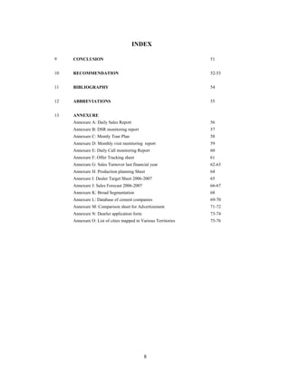 8
INDEX
9 CONCLUSION 51
10 RECOMMENDATION 52-53
11 BIBLIOGRAPHY 54
12 ABBREVIATIONS 55
13 ANNEXURE
Annexure A: Daily Sales Report 56
Annexure B: DSR monitoring report 57
Annexure C: Montly Tour Plan 58
Annexure D: Monthly visit monitoring report 59
Annexure E: Daily Call monitoring Report 60
Annexure F: Offer Tracking sheet 61
Annexure G: Sales Turnover last financial year 62-63
Annexure H: Production planning Sheet 64
Annexure I: Dealer Target Sheet 2006-2007 65
Annexure J: Sales Forecast 2006-2007 66-67
Annexure K: Broad Segmentation 68
Annexure L: Database of cement companies 69-70
Annexure M: Comparison sheet for Advertizement 71-72
Annexure N: Dearler application form 73-74
Annexure O: List of cities mapped in Various Territories 75-76
 