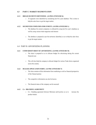 31
6.3 PART C: MARKET SEGIMENTATION
6.3.1 BROAD SEGMENTS IDENTIFIED: (AS PER ANNEXURE K)
o 35 segments were identified by considering last five years database. This is done to
help the sales force to get the target market.
6.3.2 SEGMENTED COMPANIES FOR CEMENT: (AS PER ANNEXURE L)
o The database for cement companies is collected by using last five year s database as
well by using various trade magazines and internet.
o The database is prepared as per the territories identified, so as to help the sales force
to get the target market.
6.4 PART D: ADVERTIZING PLANNING
6.4.1 COMPARISON SHEET OF ADVERTIZING: (AS PER ANNEXURE M)
o The sheet is prepared so as to allocate budget for advertising during the current
financial year.
o This will also help the company to allocate budget for various Trade shows organized
across the country.
6.4.2 DEALER APPLICATION FORM: (AS PER ANNEXURE N)
o The form contains all the information from marketing as well as financial perspective
of the Channel partner.
o The competitive information can also be known.
o The financial status of the company can be assessed.
6.4.3 Co BRANDING AGREEMENT
o Co - branding agreement between Motwane and kyoritsu so as to increase the
product basket.
 