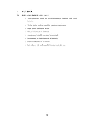 32
7. FINDINGS
7.1 PART A: FORMAT FOR SALES FORCE
o These formats have resulted into efficient monitoring of sales team across various
territories.
o This has resulted into better traceability of customer requirements.
o Proper monthly planning can be done.
o Visit per customer can be monitored.
o Attendance and other HR records can be maintained.
o Performance of the sales engineer can be monitored.
o Expenses on the sales can be estimated.
o Each and every offer can be traced till it is either received or lost.
 