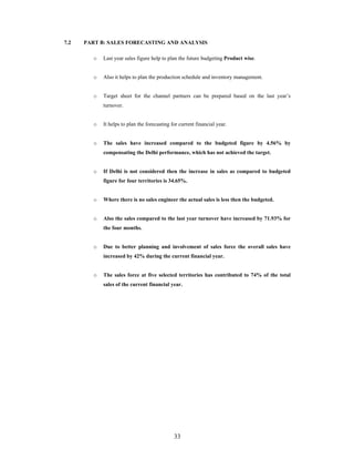 33
7.2 PART B: SALES FORECASTING AND ANALYSIS
o Last year sales figure help to plan the future budgeting Product wise.
o Also it helps to plan the production schedule and inventory management.
o Target sheet for the channel partners can be prepared based on the last year s
turnover.
o It helps to plan the forecasting for current financial year.
o The sales have increased compared to the budgeted figure by 4.56% by
compensating the Delhi performance, which has not achieved the target.
o If Delhi is not considered then the increase in sales as compared to budgeted
figure for four territories is 34.65%.
o Where there is no sales engineer the actual sales is less then the budgeted.
o Also the sales compared to the last year turnover have increased by 71.93% for
the four months.
o Due to better planning and involvement of sales force the overall sales have
increased by 42% during the current financial year.
o The sales force at five selected territories has contributed to 74% of the total
sales of the current financial year.
 