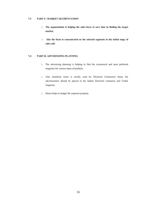 34
7.3 PART C: MARKET SEGMENTATION
o The segmentation is helping the sales force to save time in finding the target
market.
o Also the focus is concentrated on the selected segments in the initial stage of
sales call.
7.4 PART D: ADVERTIZING PLANNING
o The advertising planning is helping to find the economical and most preferred
magazine for various types of products.
o Like insulation testor is mostly used by Electrical Contractors hence the
advertisement should be placed in the Indian Electrical contractor and Trader
magazine.
o Hence helps to budget the expenses properly.
 