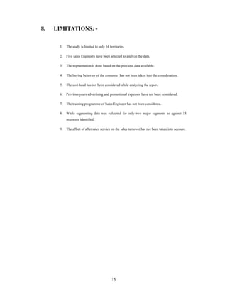 35
8. LIMITATIONS: -
1. The study is limited to only 16 territories.
2. Five sales Engineers have been selected to analyze the data.
3. The segmentation is done based on the previous data available.
4. The buying behavior of the consumer has not been taken into the consideration.
5. The cost head has not been considered while analyzing the report.
6. Previous years advertising and promotional expenses have not been considered.
7. The training programme of Sales Engineer has not been considered.
8. While segmenting data was collected for only two major segments as against 35
segments identified.
9. The effect of after sales service on the sales turnover has not been taken into account.
 