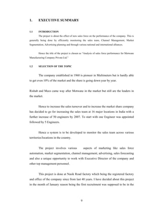 9
1. EXECUTIVE SUMMARY
1.1 INTRODUCTION
The project is about the effect of new sales force on the performance of the company. This is
generally being done by efficiently monitoring the sales team, Channel Management, Market
Segmentation, Advertising planning and through various national and international alliances.
Hence the title of the project is chosen as Analysis of sales force performance for Motwane
Manufacturing Company Private Ltd.
1.2 SELECTION OF THE TOPIC
The company established in 1960 is pioneer in Multimeters but is hardly able
to get even 10% of the market and the share is going down year by year.
Rishab and Meco came way after Motwane in the market but still are the leaders in
the market.
Hence to increase the sales turnover and to increase the market share company
has decided to go for increasing the sales team at 16 major locations in India with a
further increase of 50 engineers by 2007. To start with one Engineer was appointed
followed by 5 Engineers.
Hence a system is to be developed to monitor the sales team across various
territories/locations in the country.
The project involves various aspects of marketing like sales force
automation, market segmentation, channel management, advertising, sales forecasting
and also a unique opportunity to work with Executive Director of the company and
other top management personnel.
This project is done at Nasik Road factory which being the registered factory
and office of the company since from last 40 years. I have decided about this project
in the month of January reason being the first recruitment was supposed to be in the
 