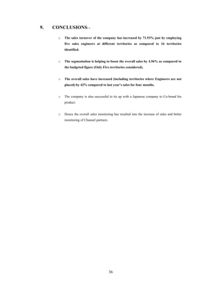 36
9. CONCLUSIONS: -
o The sales turnover of the company has increased by 71.93% just by employing
five sales engineers at different territories as compared to 16 territories
identified.
o The segmentation is helping to boost the overall sales by 4.56% as compared to
the budgeted figure (Only Five territories considered).
o The overall sales have increased (including territories where Engineers are not
placed) by 42% compared to last year s sales for four months.
o The company is also successful to tie up with a Japanese company to Co-brand his
product.
o Hence the overall sales monitoring has resulted into the increase of sales and better
monitoring of Channel partners.
 