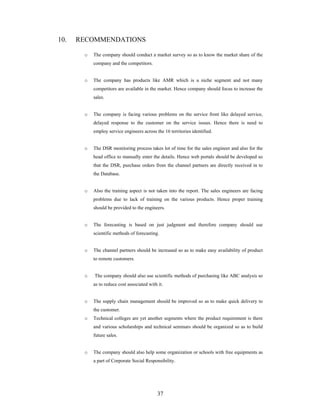 37
10. RECOMMENDATIONS
o The company should conduct a market survey so as to know the market share of the
company and the competitors.
o The company has products like AMR which is a niche segment and not many
competitors are available in the market. Hence company should focus to increase the
sales.
o The company is facing various problems on the service front like delayed service,
delayed response to the customer on the service issues. Hence there is need to
employ service engineers across the 16 territories identified.
o The DSR monitoring process takes lot of time for the sales engineer and also for the
head office to manually enter the details. Hence web portals should be developed so
that the DSR, purchase orders from the channel partners are directly received in to
the Database.
o Also the training aspect is not taken into the report. The sales engineers are facing
problems due to lack of training on the various products. Hence proper training
should be provided to the engineers.
o The forecasting is based on just judgment and therefore company should use
scientific methods of forecasting.
o The channel partners should be increased so as to make easy availability of product
to remote customers.
o The company should also use scientific methods of purchasing like ABC analysis so
as to reduce cost associated with it.
o The supply chain management should be improved so as to make quick delivery to
the customer.
o Technical colleges are yet another segments where the product requirement is there
and various scholarships and technical seminars should be organized so as to build
future sales.
o The company should also help some organization or schools with free equipments as
a part of Corporate Social Responsibility.
 