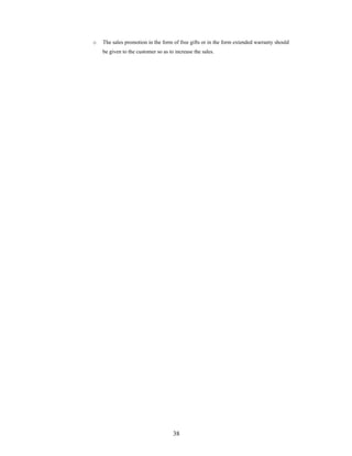 38
o The sales promotion in the form of free gifts or in the form extended warranty should
be given to the customer so as to increase the sales.
 