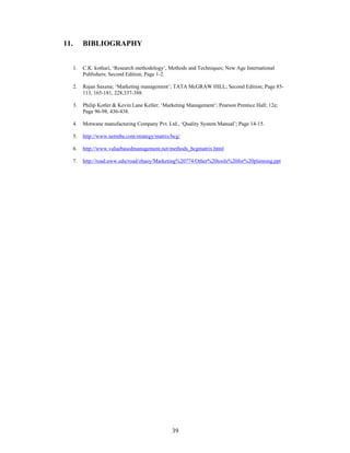 39
11. BIBLIOGRAPHY
1. C.K. kothari, Research methodology , Methods and Techniques; New Age International
Publishers; Second Edition; Page 1-2.
2. Rajan Saxena; Marketing management ; TATA McGRAW HILL; Second Edition; Page 85-
113, 165-181, 228,337-388.
3. Philip Kotler & Kevin Lane Keller; Marketing Management ; Pearson Prentice Hall; 12e;
Page 96-98, 436-438.
4. Motwane manufacturing Company Pvt. Ltd., Quality System Manual ; Page 14-15.
5. http://www.netmba.com/strategy/matrix/bcg/
6. http://www.valuebasedmanagement.net/methods_bcgmatrix.html
7. http://road.uww.edu/road/zhaoy/Marketing%20774/Other%20tools%20for%20planning.ppt
 