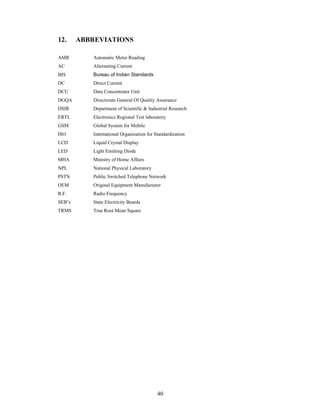 40
12. ABBREVIATIONS
AMR Automatic Meter Reading
AC Alternating Current
BIS Bureau of Indian Standards
DC Direct Current
DCU Data Concentrator Unit
DGQA Directorate General Of Quality Assurance
DSIR Department of Scientific & Industrial Research
ERTL Electronics Regional Test laboratory
GSM Global System for Mobile
ISO International Organization for Standardization
LCD Liquid Crystal Display
LED Light Emitting Diode
MHA Ministry of Home Affairs
NPL National Physical Laboratory
PSTN Public Switched Telephone Network
OEM Original Equipment Manufacturer
R.F. Radio Frequency
SEB s State Electricity Boards
TRMS True Root Mean Square
 