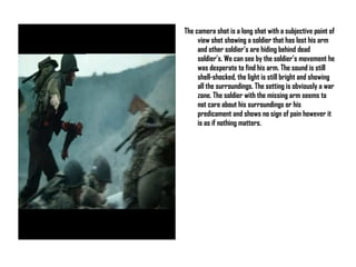 The camera shot is a long shot with a subjective point of view shot showing a soldier that has lost his arm and other soldier’s are hiding behind dead soldier’s. We can see by the soldier’s movement he was desperate to find his arm. The sound is still shell-shocked, the light is still bright and showing all the surroundings. The setting is obviously a war zone. The soldier with the missing arm seems to not care about his surroundings or his predicament and shows no sign of pain however it is as if nothing matters.  