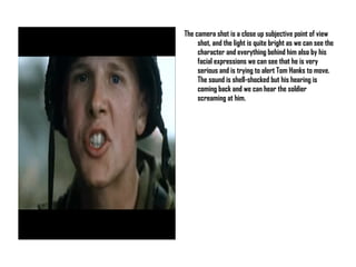 The camera shot is a close up subjective point of view shot, and the light is quite bright as we can see the character and everything behind him also by his facial expressions we can see that he is very serious and is trying to alert Tom Hanks to move. The sound is shell-shocked but his hearing is coming back and we can hear the soldier screaming at him. 