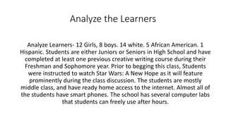Analyze the Learners 
Analyze Learners- 12 Girls, 8 boys. 14 white. 5 African American. 1 
Hispanic. Students are either Juniors or Seniors in High School and have 
completed at least one previous creative writing course during their 
Freshman and Sophomore year. Prior to begging this class, Students 
were instructed to watch Star Wars: A New Hope as it will feature 
prominently during the class discussion. The students are mostly 
middle class, and have ready home access to the internet. Almost all of 
the students have smart phones. The school has several computer labs 
that students can freely use after hours. 
 