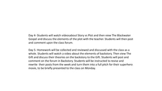 Day 4- Students will watch videosabout Story vs Plot and then view The Blackwater 
Gospel and discuss the elements of the plot with the teacher. Students will then post 
and comment upon the class forum. 
Day 5- Homework will be collected and reviewed and discussed with the class as a 
whole. Students will watch a video about the elements of backstory. Then view The 
Gift and discuss their theories on the backstory to the Gift. Students will post and 
comment on the forum in Backstory. Students will be instructed to revise and 
rewrite their posts from the week and turn them into a full pitch for their superhero 
movie, to be briefly presented to the class on Monday. 
 