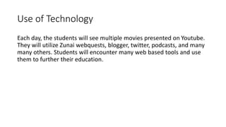 Use of Technology 
Each day, the students will see multiple movies presented on Youtube. 
They will utilize Zunai webquests, blogger, twitter, podcasts, and many 
many others. Students will encounter many web based tools and use 
them to further their education. 
 