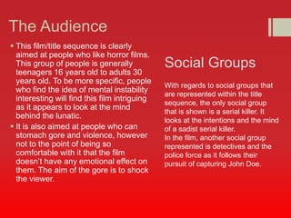 The Audience 
 This film/title sequence is clearly 
aimed at people who like horror films. 
This group of people is generally 
teenagers 16 years old to adults 30 
years old. To be more specific, people 
who find the idea of mental instability 
interesting will find this film intriguing 
as it appears to look at the mind 
behind the lunatic. 
 It is also aimed at people who can 
stomach gore and violence, however 
not to the point of being so 
comfortable with it that the film 
doesn’t have any emotional effect on 
them. The aim of the gore is to shock 
the viewer. 
Social Groups 
With regards to social groups that 
are represented within the title 
sequence, the only social group 
that is shown is a serial killer. It 
looks at the intentions and the mind 
of a sadist serial killer. 
In the film, another social group 
represented is detectives and the 
police force as it follows their 
pursuit of capturing John Doe. 
 
