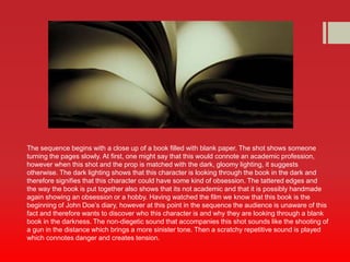 The sequence begins with a close up of a book filled with blank paper. The shot shows someone 
turning the pages slowly. At first, one might say that this would connote an academic profession, 
however when this shot and the prop is matched with the dark, gloomy lighting, it suggests 
otherwise. The dark lighting shows that this character is looking through the book in the dark and 
therefore signifies that this character could have some kind of obsession. The tattered edges and 
the way the book is put together also shows that its not academic and that it is possibly handmade 
again showing an obsession or a hobby. Having watched the film we know that this book is the 
beginning of John Doe’s diary, however at this point in the sequence the audience is unaware of this 
fact and therefore wants to discover who this character is and why they are looking through a blank 
book in the darkness. The non-diegetic sound that accompanies this shot sounds like the shooting of 
a gun in the distance which brings a more sinister tone. Then a scratchy repetitive sound is played 
which connotes danger and creates tension. 
 