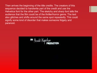 Then arrives the beginning of the title credits. The creators of this 
sequence decided to handwrite part of the credit and use the 
Helvetica font for the other part. The sketchy and sharp font tells the 
audience that the film could be of the thriller/horror genre. The text 
also glitches and shifts around the same spot repeatedly. This could 
signify some kind of disorder that makes someone fidgety and 
paranoid. 
 