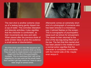 The next shot is another extreme close 
up of a teabag being gently dipped into 
a cup of water. This connotes relaxation 
and leisurely activities; it also signifies 
that the character is comfortable, as 
their movements are slow and calm. 
When placed after the previous shots of 
quite sinister ideas it gives the audience 
a small sense of disorientation. 
Afterwards comes an extremely short 
shot of a photograph of someone who 
has been tortured in a monstrous 
way; it almost flashes on the screen. 
This is iconographic of psychopathic 
ideas such as torture for amusement. 
The viewer is then returned to the 
shot of the tea bag being lifted out of 
the tea. The fact that this mental shot 
has been placed in the middle of such 
a normal action signifies that the 
character is completely comfortable 
with the morbid side of life: maybe 
even enjoys it. 
All of the shots used in this title sequence are 
either close up shots or extreme close up shots. 
They are used to create tension and a personal 
insight into the life of this psychopathic 
murderer. This is a technique that I will not be 
adapting for my own work as this would mean 
that I wouldn’t get high marks as I have to use a 
wide range of camera shots. 
 