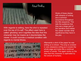 With regards to editing, here the shot is repeated 
over the top of it’s self. The effect used here is 
called ‘ghosting’ and it signifies the idea that this 
character may be insane as it disorientates the 
viewer. It could connote a medical condition with 
regards to mental illness. 
Shots of these diaries 
with streams of writing 
are a common 
occurrence throughout 
the title sequence. This 
tells the audience that 
they are a large part of 
the narrative and makes 
the viewer wonder what 
significance they have in 
the plot. 
Afterwards a shot of the paper he was 
writing on is shown. The prop is covered 
in very obsessive writing as it covers the 
whole page and looks like a continual 
stream of words. This again works on the 
idea that this character is captivated by 
the torture of humans. 
 