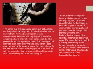 The hands that are repeatedly shown are all bandages 
up. They also look rough and dry which signifies that he 
may not take his health and cleanliness into 
consideration. This idea of a psychopath is therefore 
exacerbated as it shows he is so concentrated on his 
passion for murdering and torturing. The bandages look 
dirty and over-worn signifying that they haven’t been 
changed in a while, again showing he does not care for 
his own health. It could even suggest he is so involved 
with his obsession that he removes himself from reality 
and focuses soully on his murderous goals. 
The music that accompanies 
these shots is extremely sharp 
and high pitched. It is almost 
uncomfortable for the viewer to 
hear which gives a sense of 
disorientation and disgust which 
prepares them for the ghoulish 
themes within the film. 
Parts of the track sound like 
sounds a mechanical tool would 
make. For example the sound of 
a rattling chain being pulled 
through something connotes 
torture and links to the traditional 
means of torturing. The sounds 
are stereotypical of the 
horror/thriller genre. 
 