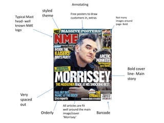 Annotating
               styled
                              Free posters to draw
Typical Mast   theme          customers in, extras         Not many
head- well                                                 images around
                                                           page- Bold
known NME
logo




                                                                    Bold cover
                                                                    line- Main
                                                                    story


   Very
   spaced
   out                   All articles are fit
                         well around the main
               Orderly   image/cover             Barcode
                         ‘Morrisey’
 