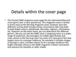 Details within the cover page
• This Certain NME magazine cover page fits the alternative/General
  music genre and is very spaced out, This magazine cover is similar
  in many ways to the Kerrang magazine cover, however also alot
  different, as they both include similar conventions likle they both
  include bright colours, Mastheads, Barcodes, taglines, information
  etc, However on the other hand, you can determine the different
  genre’s, like you can tell this NME cover is targeting more at a wider
  range of audiences, like teenagers to middle aged female and
  male, where as the Kerrang cover has more of a rock genre feel that
  targets more at a younger audience, for example it includes images
  of younger a class, includes colours to fit a younger Audience like
  bright and bold, where as this NME magazine is better contrasted
  and spacious for possibly an older reader.
 