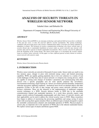 International Journal of Wireless & Mobile Networks (IJWMN) Vol. 6, No. 2, April 2014
DOI : 10.5121/ijwmn.2014.6204 35
ANALYSIS OF SECURITY THREATS IN
WIRELESS SENSOR NETWORK
Sahabul Alam `
and Debashis De
Department of Computer Science and Engineering,West Bengal University of
Technology, Kolkata,India
ABSTRACT
Wireless Sensor Network(WSN) is an emerging technology and explored field of researchers worldwide
in the past few years, so does the need for effective security mechanisms. The sensing technology
combined with processing power and wireless communication makes it lucrative for being exploited in
abundance in future. The inclusion of wireless communication technology also incurs various types of
security threats due to unattended installation of sensor nodes as sensor networks may interact with
sensitive data and /or operate in hostile unattended environments. These security concerns be addressed
from the beginning of the system design. The intent of this paper is to investigate the security related
issues in wireless sensor networks. In this paper we have explored general security threats in wireless
sensor network with extensive study.
KEYWORDS
Wireless Sensor Networks,Security,Threats,Attacks
1. INTRODUCTION
Wireless sensor networks are network of thousand of sensor nodes. Sensor nodes are small in size,
less memory space, cheaper in price with restricted energy source and limited processing
capability. WSNs are rapidly gaining popularity due to low cost solutions to a variety of real
world challenges [1].The basic idea of sensor network is to disperse tiny sensing devices, which
are capable of sensing some changes of incidents / parameters and communicating with other
devices over a specific geographic area for some specific purposes like surveillance,
environmental monitoring, target tracking etc. Sensor can monitor pressure,humidity, temperature,
vehicular movement, lightning conditions, mechanical stress levels on attached objects and other
properties [2].Due to the lack of data storage and power sensor networks introduce severe
resource constraints. These are the obstacles to the implementation of traditional computer
security techniques in a WSN. Security defenses harder in WSN due to the unreliable
communication channel and unattended operation. As a result these networks require some
unique security policies.Cryptography,steganography and other basics of network security and
their applicability can be used to address the critical security issues in WSN. Many researchers
have begun to address of maximizing the processing capabilities and energy saving of sensor
nodes with securing them against attackers.There are different types of attacks designed to exploit
the unreliable communication channels and unattended operation of WSNs. Physical attacks to
sensors play an important role in the operation of WSNs due to the inherent unattended feature.
We explore various types of attacks and threats against WSN.
 
