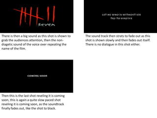 There is then a big sound as this shot is shown to   The sound track then strats to fade out as this
grab the audiences attention, then the non-          shot is shown slowly and then fades out itself.
diagetic sound of the voice over repeating the       There is no dialogue in this shot either.
name of the film.




Then this is the last shot reveling it is coming
soon, this is again a quite slow paced shot
reveling it is coming soon, as the soundtrack
finally fades out, like the shot to black.
 