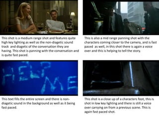 This shot is a medium range shot and features quite      This is also a mid range panning shot with the
high key lighting as well as the non-diagetic sound      characters coming closer to the camera, and is fast
track and diagetic of the conversation they are          paced as well, in this shot there is again a voice
having. This shot is panning with the conversation and   over and this is helping to tell the story.
is quite fast paced.




This text fills the entire screen and there is non-      This shot is a close up of a characters foot, this is
diagetic sound in the background as well as it being     shot in low key lighting and there is still a voice
fast paced.                                              over carrying on from a previous scene. This is
                                                         again fast paced shot.
 